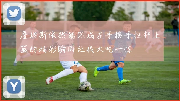 詹姆斯依然能完成左手换手拉杆上篮的精彩瞬间让我大吃一惊