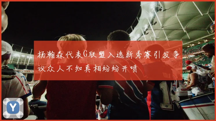 杨瀚森代表G联盟入选新秀赛引发争议众人不知真相纷纷开喷