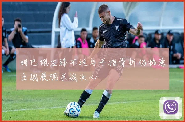 姆巴佩左膝不适与手指骨折仍执意出战展现求战决心