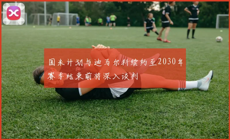 国米计划与迪马尔科续约至2030年赛季结束前将深入谈判