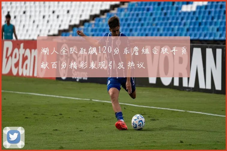 湖人全队狂飙120分东詹组合联手贡献百分精彩表现引发热议