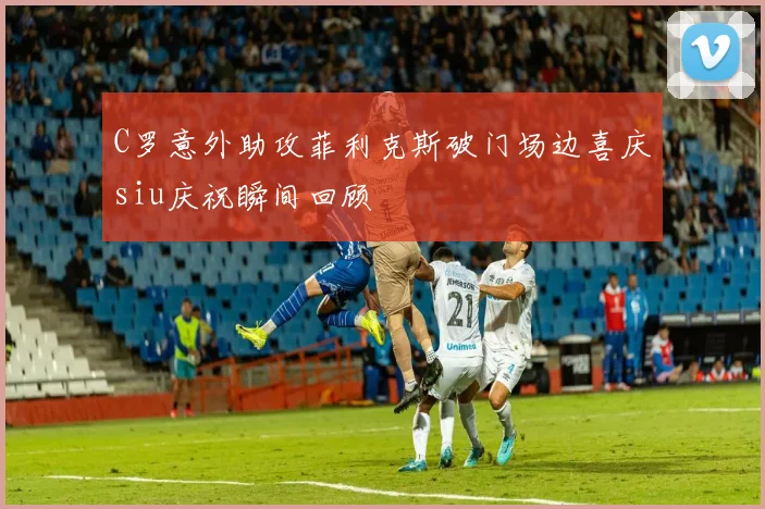 C罗意外助攻菲利克斯破门场边喜庆siu庆祝瞬间回顾