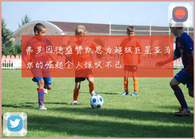 弗罗因德盛赞凯恩为超级巨星亚马尔的崛起令人惊叹不已