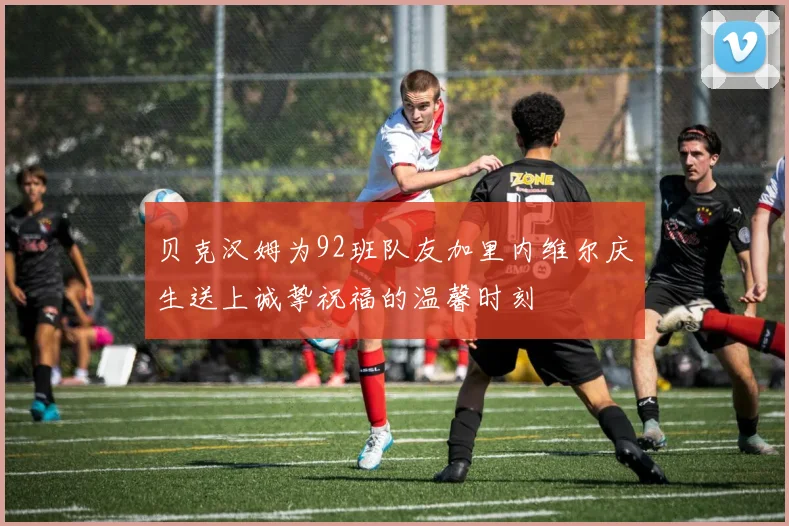 贝克汉姆为92班队友加里内维尔庆生送上诚挚祝福的温馨时刻