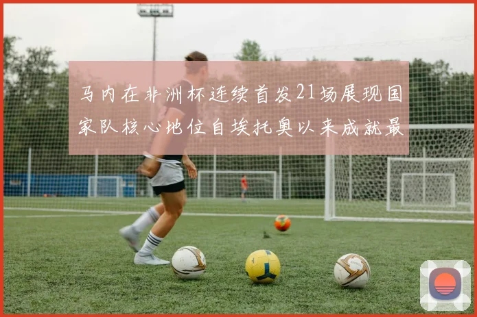 马内在非洲杯连续首发21场展现国家队核心地位自埃托奥以来成就最高