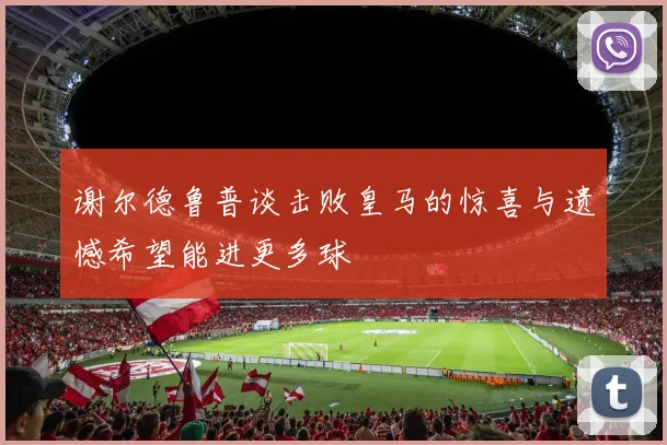 谢尔德鲁普谈击败皇马的惊喜与遗憾希望能进更多球