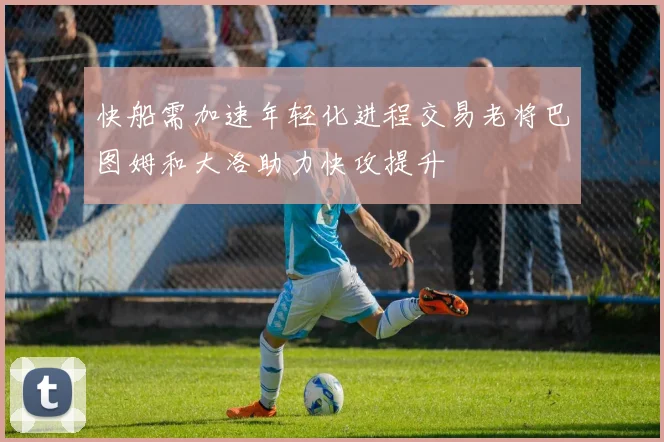 快船需加速年轻化进程交易老将巴图姆和大洛助力快攻提升