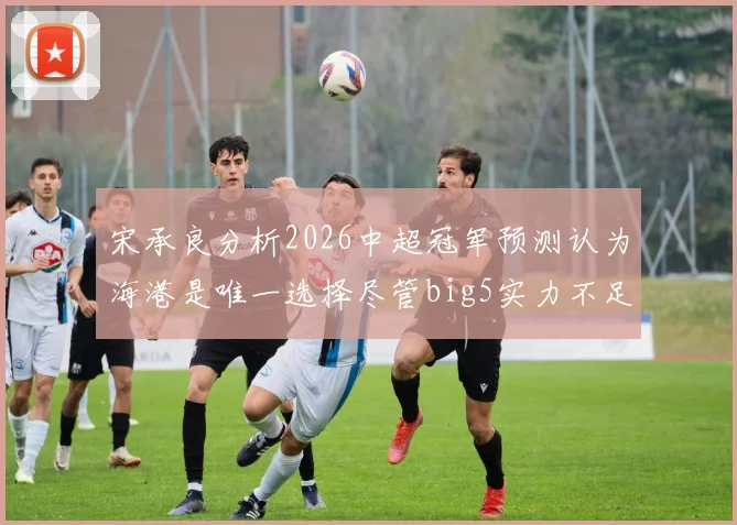 宋承良分析2026中超冠军预测认为海港是唯一选择尽管big5实力不足