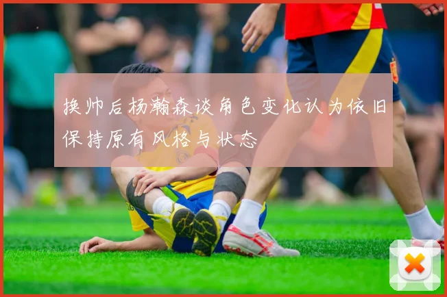 换帅后杨瀚森谈角色变化认为依旧保持原有风格与状态