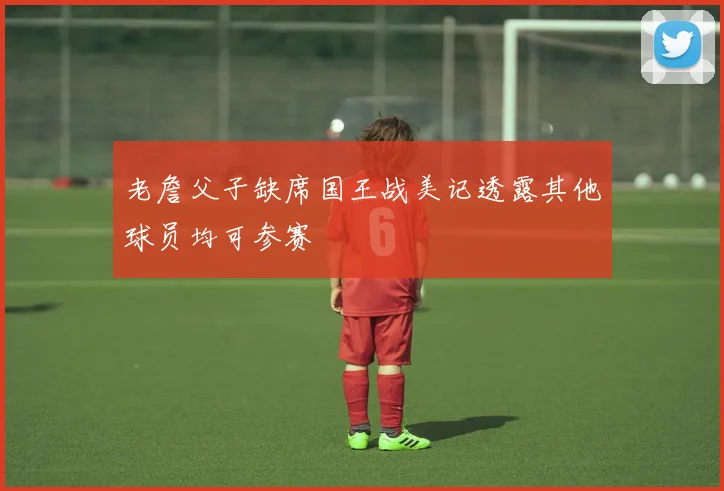 老詹父子缺席国王战美记透露其他球员均可参赛