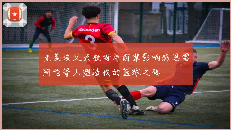 克莱谈父亲教诲与前辈影响感恩雷阿伦等人塑造我的篮球之路