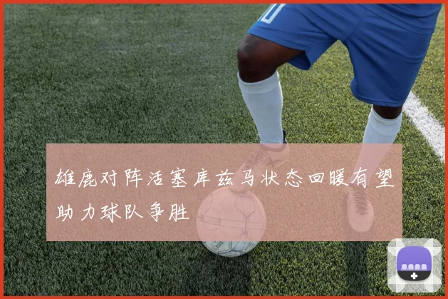 雄鹿对阵活塞库兹马状态回暖有望助力球队争胜