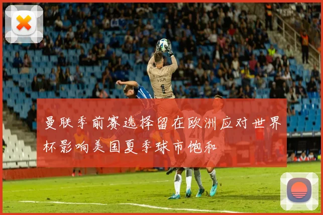 曼联季前赛选择留在欧洲应对世界杯影响美国夏季球市饱和