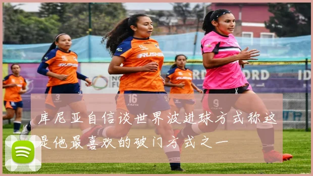 库尼亚自信谈世界波进球方式称这是他最喜欢的破门方式之一