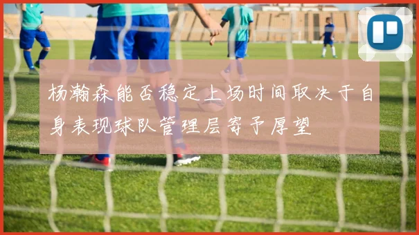 杨瀚森能否稳定上场时间取决于自身表现球队管理层寄予厚望