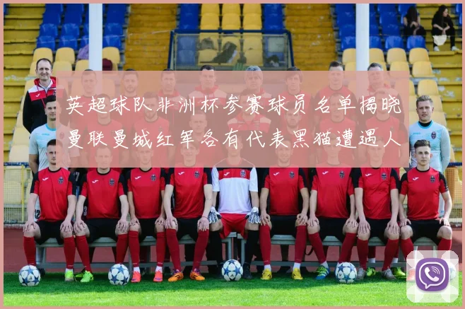 英超球队非洲杯参赛球员名单揭晓曼联曼城红军各有代表黑猫遭遇人员流失