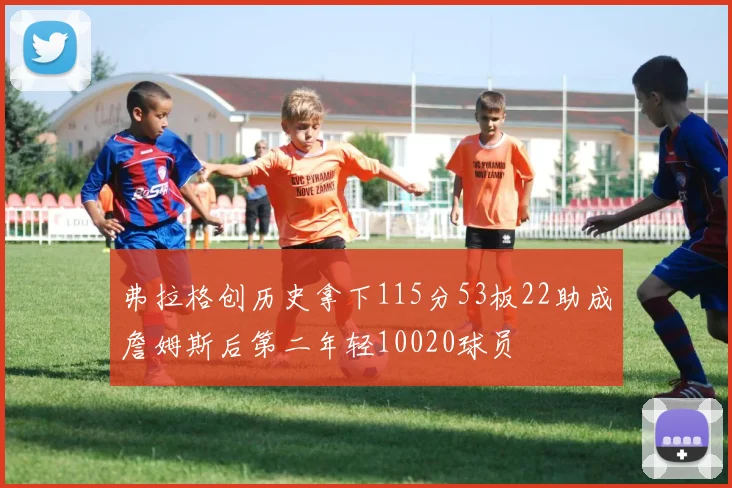 弗拉格创历史拿下115分53板22助成詹姆斯后第二年轻10020球员