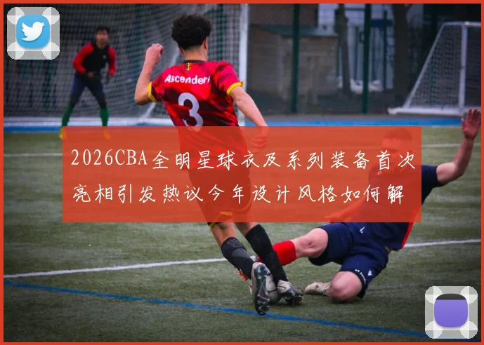 2026CBA全明星球衣及系列装备首次亮相引发热议今年设计风格如何解析