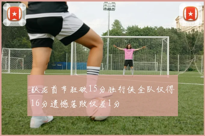 狄龙首节狂砍15分独行侠全队仅得16分遗憾落败仅差1分