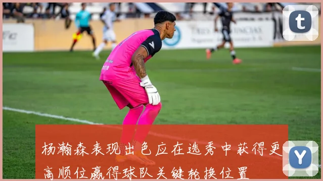 杨瀚森表现出色应在选秀中获得更高顺位赢得球队关键轮换位置