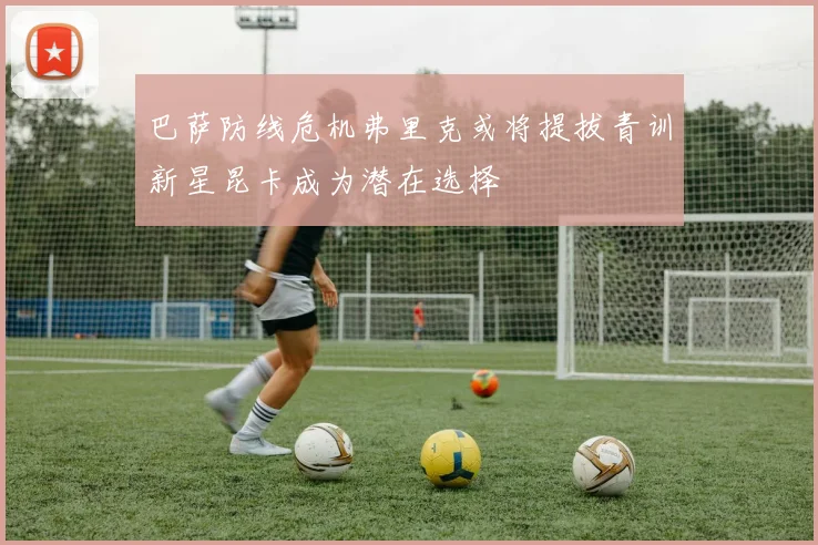 巴萨防线危机弗里克或将提拔青训新星昆卡成为潜在选择