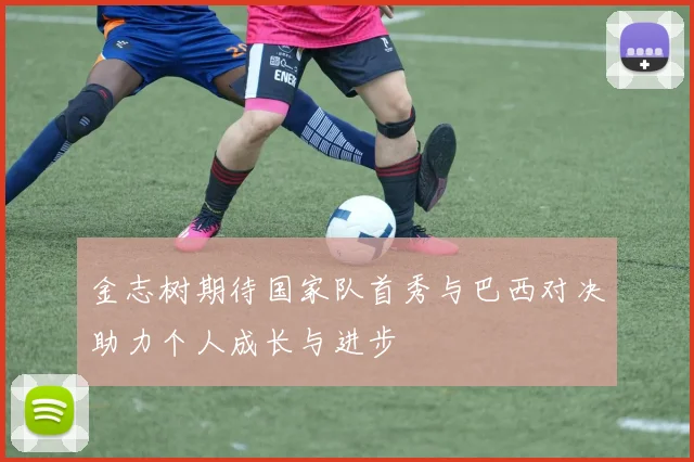 金志树期待国家队首秀与巴西对决助力个人成长与进步