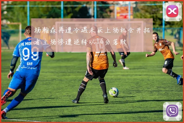 杨瀚森再遭冷遇未获上场机会开拓者主场惨遭逆转以16分落败
