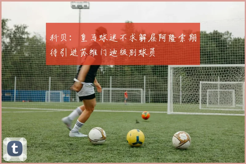 科贝：皇马球迷不求解雇阿隆索期待引进苏维门迪级别球员