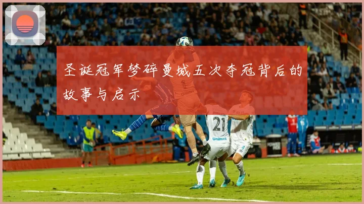 圣诞冠军梦碎曼城五次夺冠背后的故事与启示