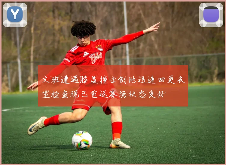 文班遭遇膝盖撞击倒地迅速回更衣室检查现已重返赛场状态良好