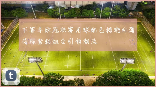 下赛季欧冠联赛用球配色揭晓白薄荷绿紫粉组合引领潮流