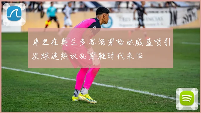 库里在奥兰多客场穿哈达威蓝喷引发球迷热议乱穿鞋时代来临