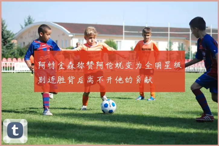 阿特金森称赞阿伦蜕变为全明星级别连胜背后离不开他的贡献