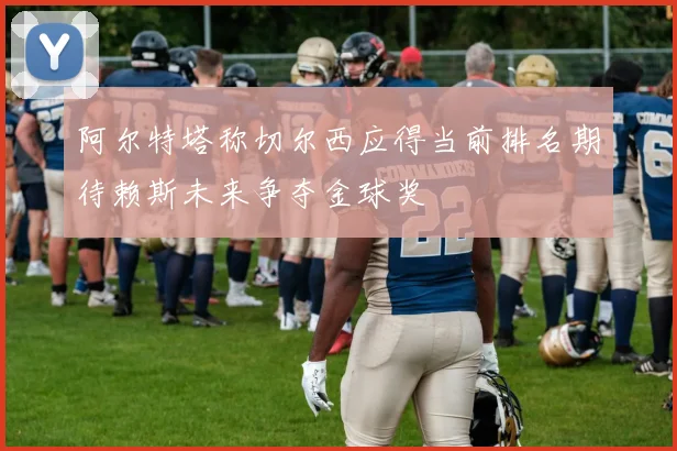 阿尔特塔称切尔西应得当前排名期待赖斯未来争夺金球奖