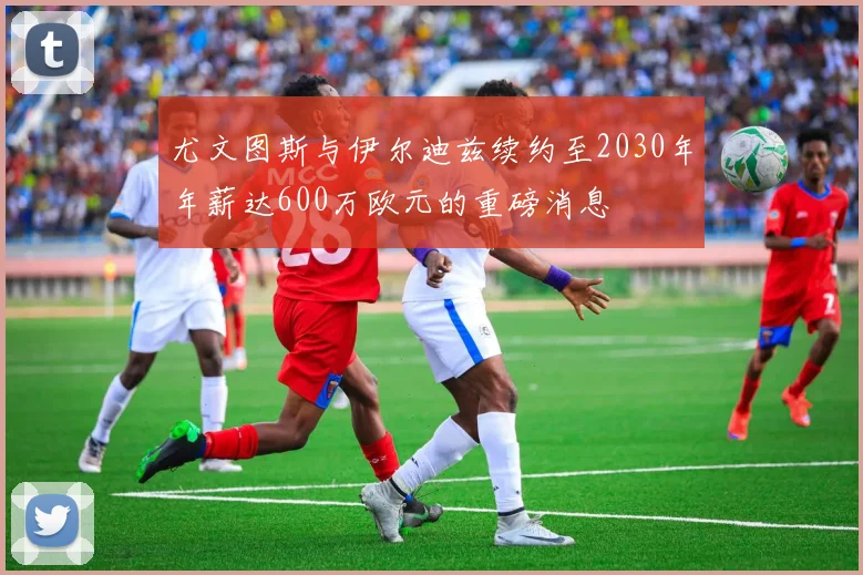 尤文图斯与伊尔迪兹续约至2030年年薪达600万欧元的重磅消息