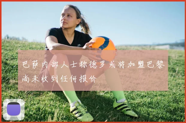 巴萨内部人士称德罗或将加盟巴黎尚未收到任何报价