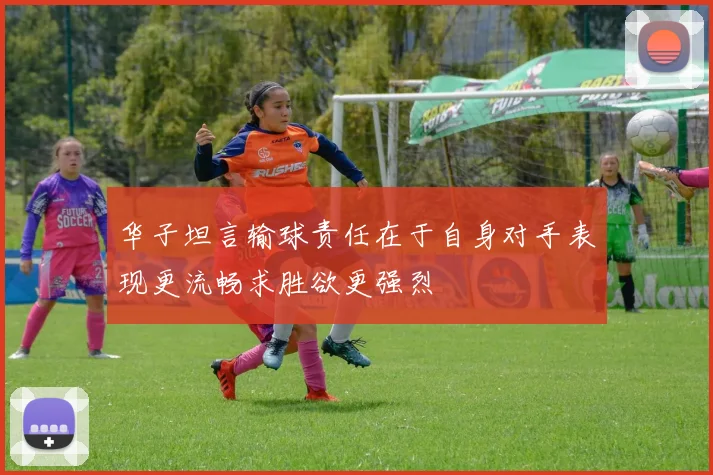 华子坦言输球责任在于自身对手表现更流畅求胜欲更强烈