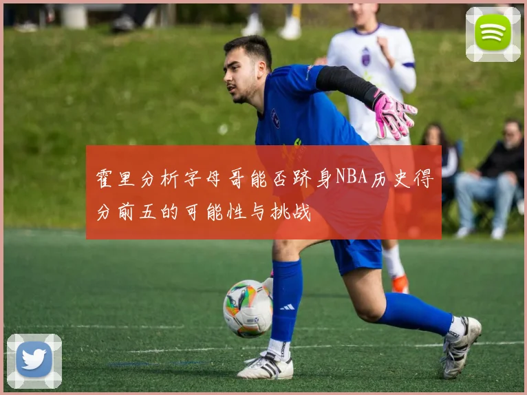 霍里分析字母哥能否跻身NBA历史得分前五的可能性与挑战
