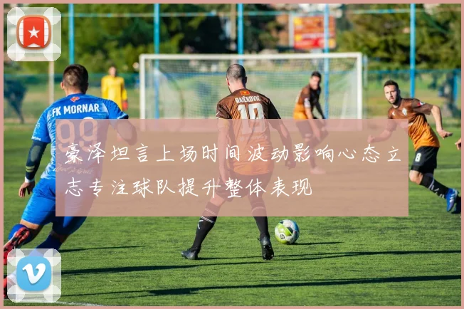 豪泽坦言上场时间波动影响心态立志专注球队提升整体表现