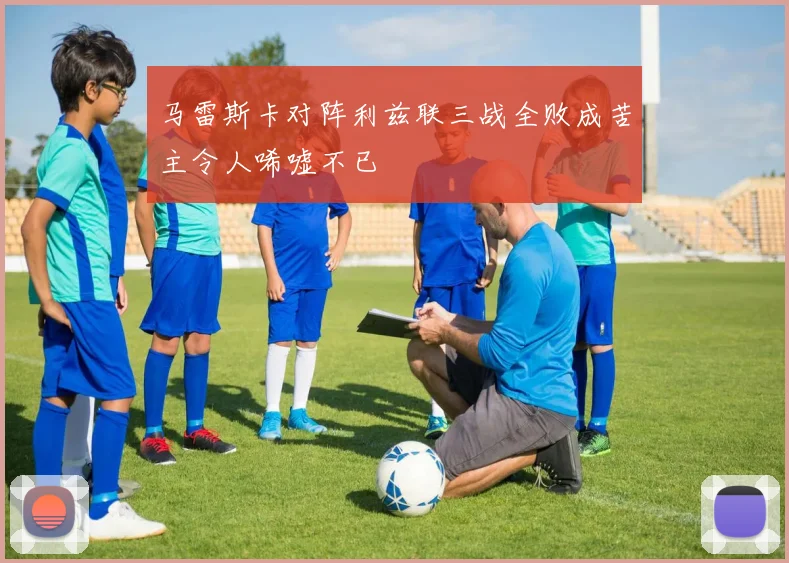 马雷斯卡对阵利兹联三战全败成苦主令人唏嘘不已