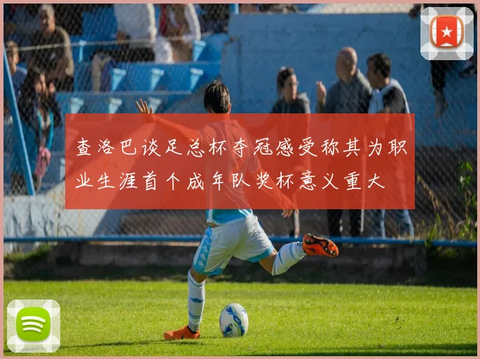 查洛巴谈足总杯夺冠感受称其为职业生涯首个成年队奖杯意义重大