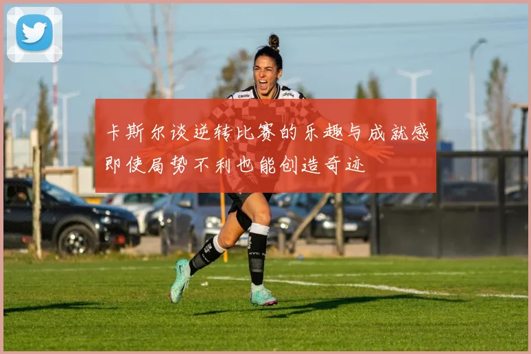 卡斯尔谈逆转比赛的乐趣与成就感即使局势不利也能创造奇迹